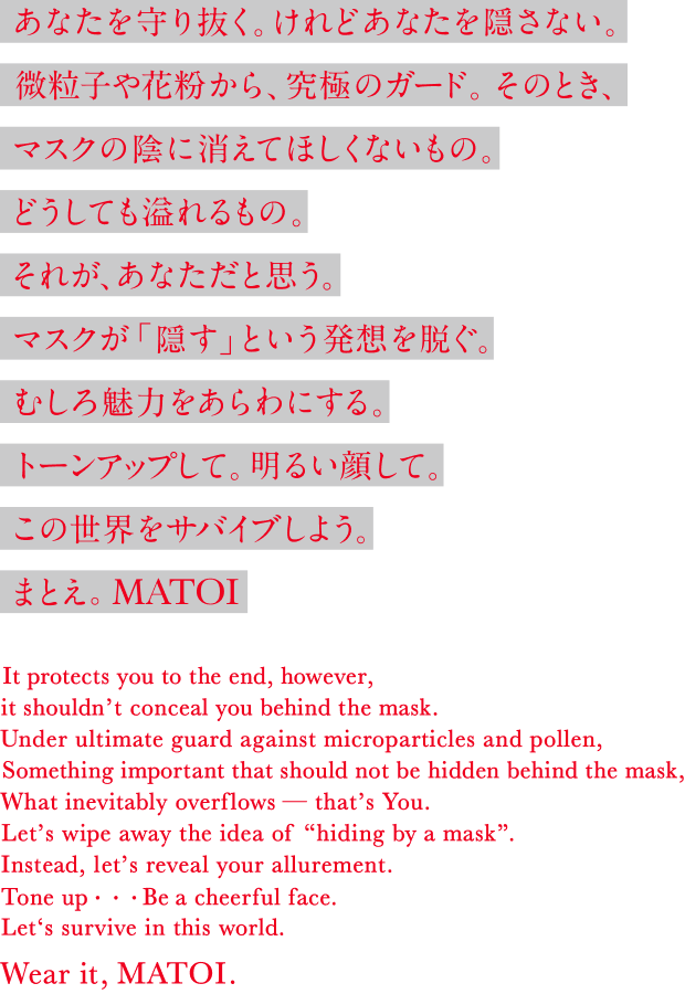 あなたを守り抜く。けれどあなたを隠さない。微粒子や花粉から、究極のガード。そのとき、マスクの陰に消えてほしくないもの。どうしても溢れるもの。それが、あなただと思う。マスクが「隠す」という発想を脱ぐ。むしろ魅力をあらわにする。トーンアップして。明るい顔で。この世界をサバイブしよう。まとえ。MATOI